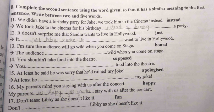 Complete the second sentence using the word given, so that it has a similar meaning to the first 
sentence. Write between two and five words. 
11. We didn't have a birthday party for Jake; we took him to the Cinema instead. instead 
> We took Jake to the cinema for his birthday_ 
a party. 
12. It doesn't surprise me that Sandra wants to live in Hollywood. just 
It._ want to live in Hollywood. 
be 13. I'm sure the audience will go wild when you come on Stage. bound 
cral → The audience _wild when you come on stage. 
14. You shouldn't take food into the theatre. supposed 
3 a 
You _food into the theatre. 
cople 15. At least he said he was sorry that he’d ruined my joke! apologised 
bows 
➔At least he _my joke! 
a 16. My parents mind you staying with us after the concert. happy 
of My parents._ 
stay with us after the concert. 
17. Don't tease Libby as she doesn't like it. fun 
Don't _Libby as she doesn't like it.