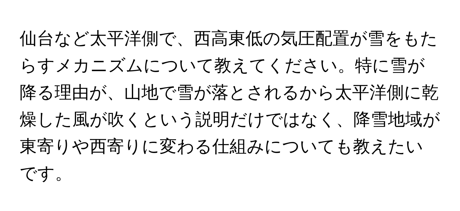 仙台など太平洋側で、西高東低の気圧配置が雪をもたらすメカニズムについて教えてください。特に雪が降る理由が、山地で雪が落とされるから太平洋側に乾燥した風が吹くという説明だけではなく、降雪地域が東寄りや西寄りに変わる仕組みについても教えたいです。