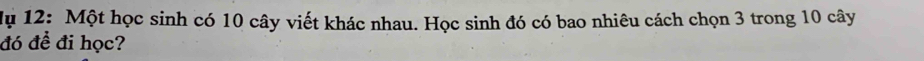 Mụ 12: Một học sinh có 10 cây viết khác nhau. Học sinh đó có bao nhiêu cách chọn 3 trong 10 cây 
đó để đi học?