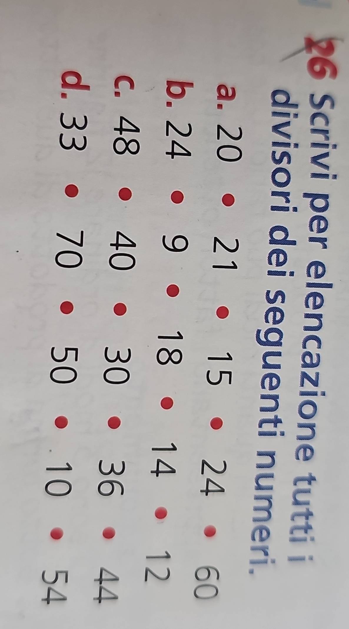 Scrivi per elencazione tutti i 
divisori dei seguenti numeri. 
a. 20· 21· 15· 24· 60
b. 24· 9· 18· 14· 12
C. 48· 40· 30· 36· 44
d. 33· 70· 50· 10· 54