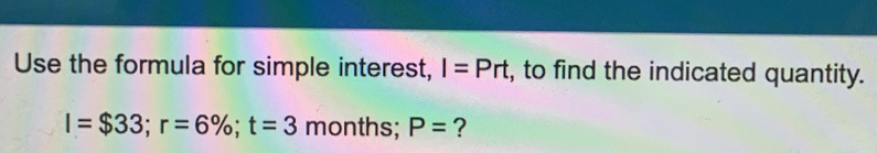 Use the formula for simple interest, I=Prt , to find the indicated quantity.
I=$33; r=6%; t=3 months; P= ?