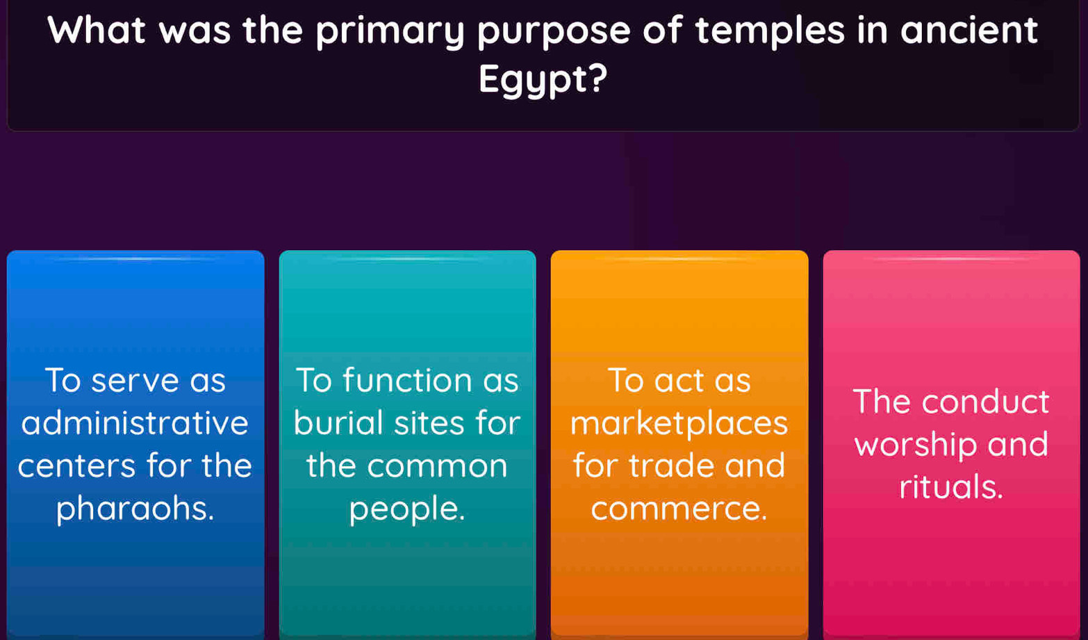 What was the primary purpose of temples in ancient
Egypt?
To serve as To function as To act as
The conduct
administrative burial sites for marketplaces
centers for the the common for trade and
worship and
rituals.
pharaohs. people. commerce.