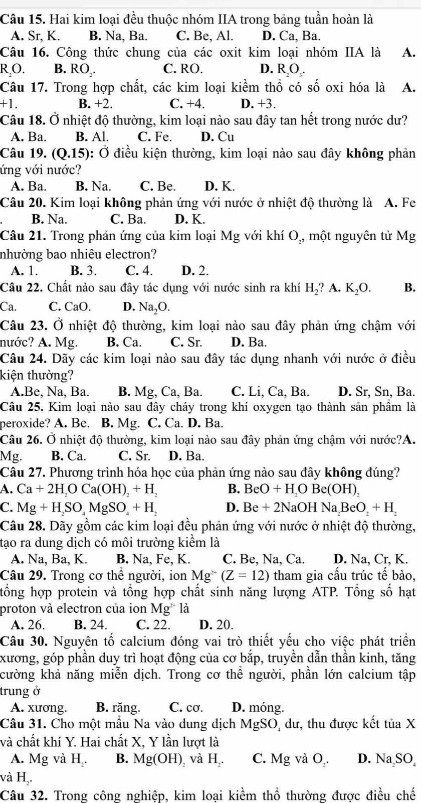 Hai kim loại đều thuộc nhóm IIA trong bảng tuần hoàn là
A. Sr, K. B. Na, Ba. C. Be, Al. D. Ca, Ba.
Câu 16. Công thức chung của các oxit kim loại nhóm IIA là A.
R,O. B. RO . C. RO. D. RO.
Câu 17. Trong hợp chất, các kim loại kiềm thổ có số oxi hóa là A.
+1. B. +2. C. +4. D. +3.
Câu 18. Ở nhiệt độ thường, kim loại nào sau đây tan hết trong nước dư?
A. Ba. B. Al. C. Fe. D. Cu
Câu 19. (Q.15) dot O điều kiện thường, kim loại nào sau đây không phản
ứng với nước?
A. Ba. B. Na. C. Be. D. K.
Câu 20. Kim loại không phản ứng với nước ở nhiệt độ thường là A. Fe
B. Na. C. Ba. D. K.
Câu 21. Trong phản ứng của kim loại Mg với khí O_2, một nguyên tử Mg
nhường bao nhiêu electron?
A. 1. B. 3. C. 4. D. 2.
Câu 22. Chất nào sau đây tác dụng với nước sinh ra khí H_2 ? A. K_2O. B.
Ca. C. CaO. D. Na_2O.
Câu 23. Ở nhiệt độ thường, kim loại nào sau đây phản ứng chậm với
nước? A. Mg. B. Ca. C. Sr. D. Ba.
Câu 24. Dãy các kim loại nào sau đây tác dụng nhanh với nước ở điều
kiện thường?
A.Be, Na, Ba. B. Mg, Ca, Ba. C. Li, Ca, Ba. D. Sr, Sn, Ba.
Câu 25. Kim loại nào sau đây cháy trong khí oxygen tạo thành sản phầm là
peroxide? A. Be. B. Mg. C. Ca. D. Ba.
Câu 26. Ở nhiệt độ thường, kim loại nào sau đây phản ứng chậm với nước?A.
Mg. B. Ca. C. Sr. D. Ba.
Câu 27. Phương trình hóa học của phản ứng nào sau đây không đúng?
A. Ca+2H_2OCa(OH)_2+H_2 B. BeO+H_2OBe(OH)_2
C. Mg+H_2SO_4MgSO_4+H_2 Be+2NaOHNa_2BeO_2+H_2
D.
Câu 28. Dãy gồm các kim loại đều phản ứng với nước ở nhiệt độ thường,
tạo ra dung dịch có môi trường kiểm là
A. Na, Ba, K. B. Na, Fe, K. C. Be, Na, Ca. D. Na, Cr, K.
Câu 29. Trong cơ thể người, ion Mg^(2+)(Z=12) tham gia cấu trúc tế bào,
tổng hợp protein và tổng hợp chất sinh năng lượng ATP. Tổng số hạt
proton và electron của ion Mg^(2+)la
A. 26. B. 24. C. 22. D. 20.
Câu 30. Nguyên tố calcium đóng vai trò thiết yếu cho việc phát triển
xương, góp phần duy trì hoạt động của cơ bắp, truyền dẫn thần kinh, tăng
cường khả năng miễn dịch. Trong cơ thể người, phần lớn calcium tập
trung ở
A. xương. B. răng. C. cơ. D. móng.
Câu 31. Cho một mẫu Na vào dung dịch MgSO dư, thu được kết tiaX
và chất khí Y. Hai chất X, Y lần lượt là
A. Mg và H. B. Mg(OH) ,và H_2. C. Mg và O. D. Na_2SO_4
và H .
Câu 32. Trong công nghiệp, kim loại kiềm thổ thường được điều chế