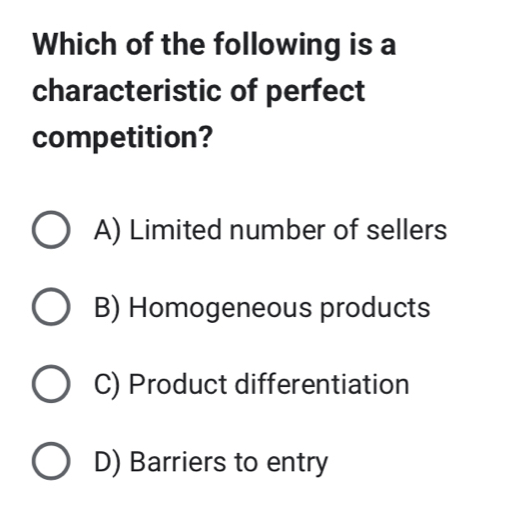 Which of the following is a
characteristic of perfect
competition?
A) Limited number of sellers
B) Homogeneous products
C) Product differentiation
D) Barriers to entry