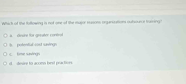 Which of the following is not one of the major reasons organizations outsource training?
a. desire for greater control
b. potential cost savings
c. time savings
d. desire to access best practices