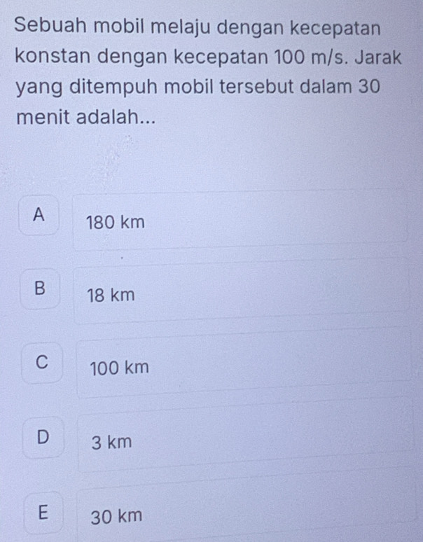 Sebuah mobil melaju dengan kecepatan
konstan dengan kecepatan 100 m/s. Jarak
yang ditempuh mobil tersebut dalam 30
menit adalah...
A 180 km
B 18 km
C 100 km
D₹ 3 km
E 30 km