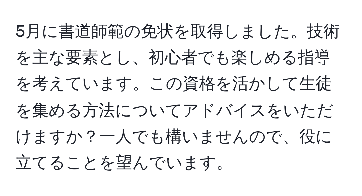 5月に書道師範の免状を取得しました。技術を主な要素とし、初心者でも楽しめる指導を考えています。この資格を活かして生徒を集める方法についてアドバイスをいただけますか？一人でも構いませんので、役に立てることを望んでいます。