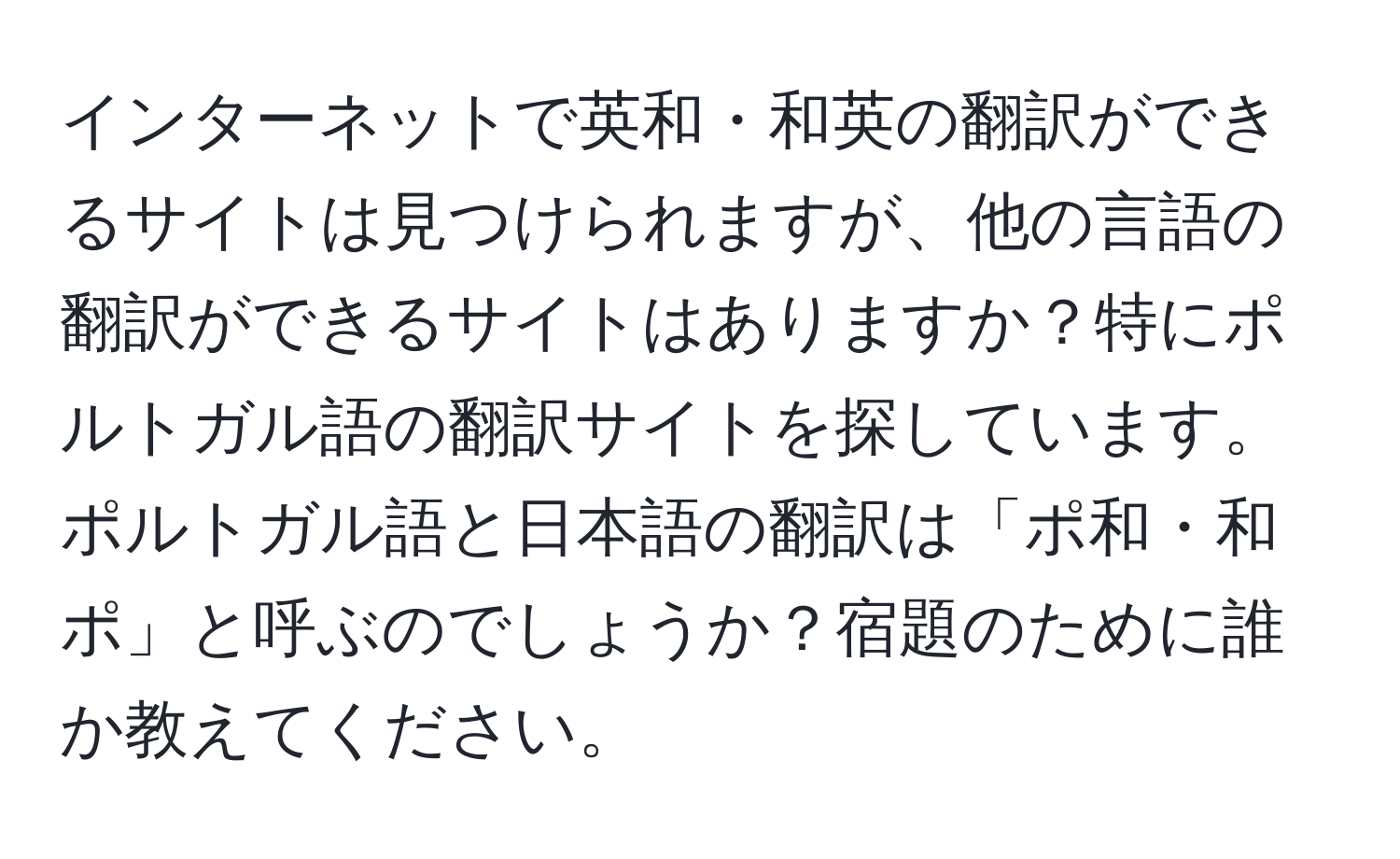 インターネットで英和・和英の翻訳ができるサイトは見つけられますが、他の言語の翻訳ができるサイトはありますか？特にポルトガル語の翻訳サイトを探しています。ポルトガル語と日本語の翻訳は「ポ和・和ポ」と呼ぶのでしょうか？宿題のために誰か教えてください。