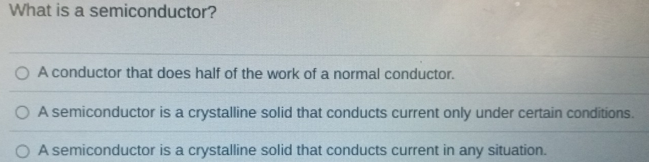 What is a semiconductor?
A conductor that does half of the work of a normal conductor.
A semiconductor is a crystalline solid that conducts current only under certain conditions.
A semiconductor is a crystalline solid that conducts current in any situation.