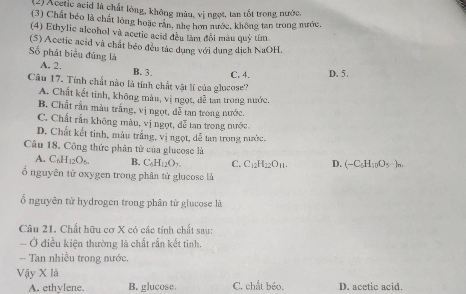 (2) Acetic acid là chất lỏng, không màu, vị ngọt, tan tốt trong nước.
(3) Chất béo là chất lỏng hoặc rắn, nhẹ hơn nước, không tan trong nước.
(4) Ethylic alcohol và acetic acid đều làm đồi màu quỳ tím.
(5) Acetic acid và chất béo đều tác dụng với dung dịch NaOH.
Số phát biểu đúng là
A. 2.
B. 3. C. 4. D. 5.
Câu 17. Tính chất nào là tính chất vật lí của glucose?
A. Chất kết tinh, không màu, vị ngọt, dễ tan trong nước.
B. Chất rắn màu trắng, vị ngọt, dễ tan trong nước.
C. Chất rắn không màu, vị ngọt, dễ tan trong nước.
D. Chất kết tinh, màu trắng, vị ngọt, dễ tan trong nước.
Câu 18. Công thức phân tử của glucose là
A. C_6H_12O_6. B. C_6H_12O_7.
C. C_12H_22O_11. D. (-C_6H_10O_5-)_n. 
ố nguyên tử oxygen trong phân tử glucose là
ố nguyên tử hydrogen trong phân tử glucose là
Câu 21. Chất hữu cơ X có các tính chất sau:
- Ở điều kiện thường là chất rắn kết tinh.
- Tan nhiều trong nước.
Vậy X là
A. ethylene. B. glucose. C. chất béo. D. acetic acid.