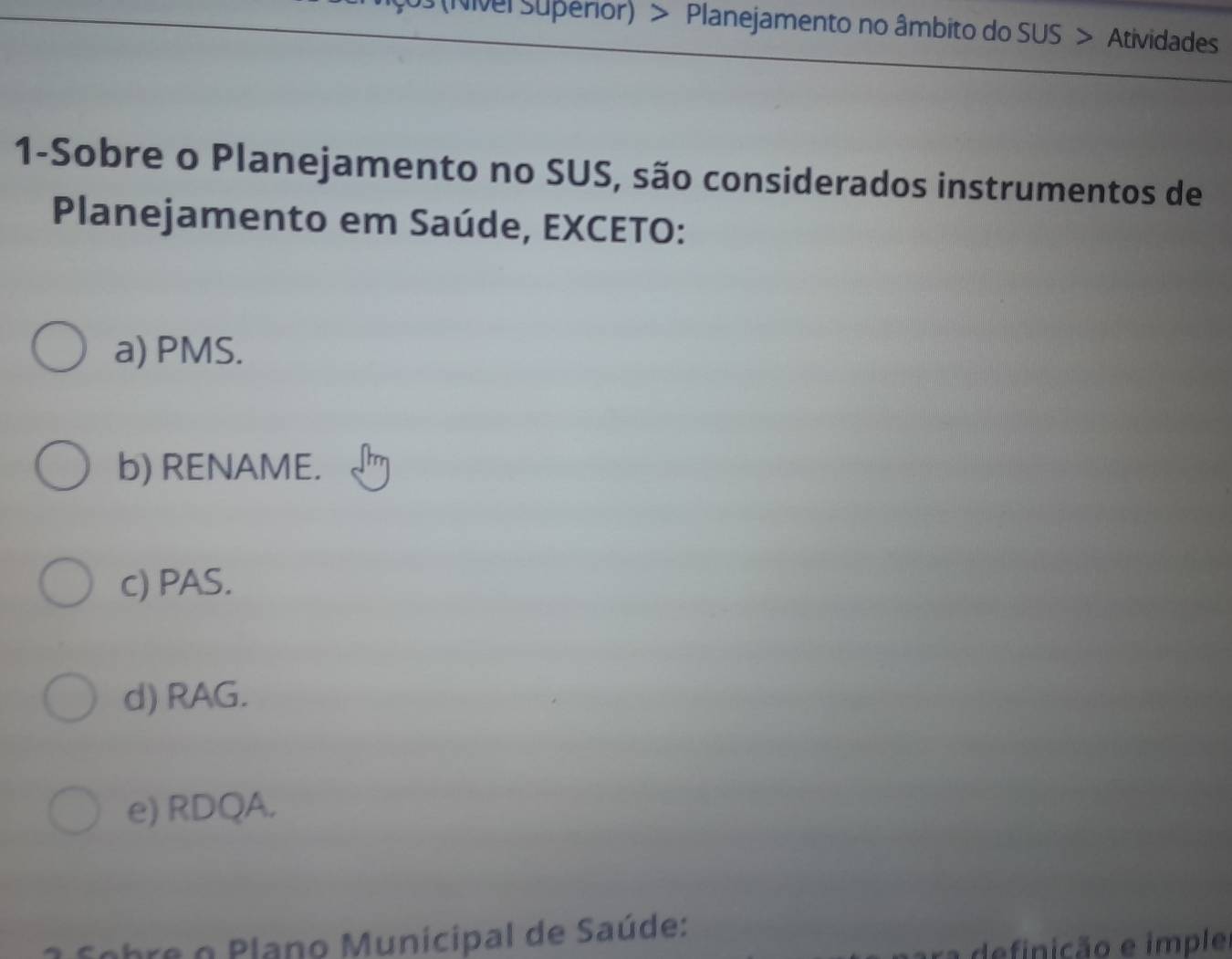 (Nivel Superior) > Planejamento no âmbito do SUS > Atividades
1-Sobre o Planejamento no SUS, são considerados instrumentos de
Planejamento em Saúde, EXCETO:
a) PMS.
b) RENAME.
c) PAS.
d) RAG.
e) RDQA.
Sobre o Plano Municipal de Saúde:
a definição e imple