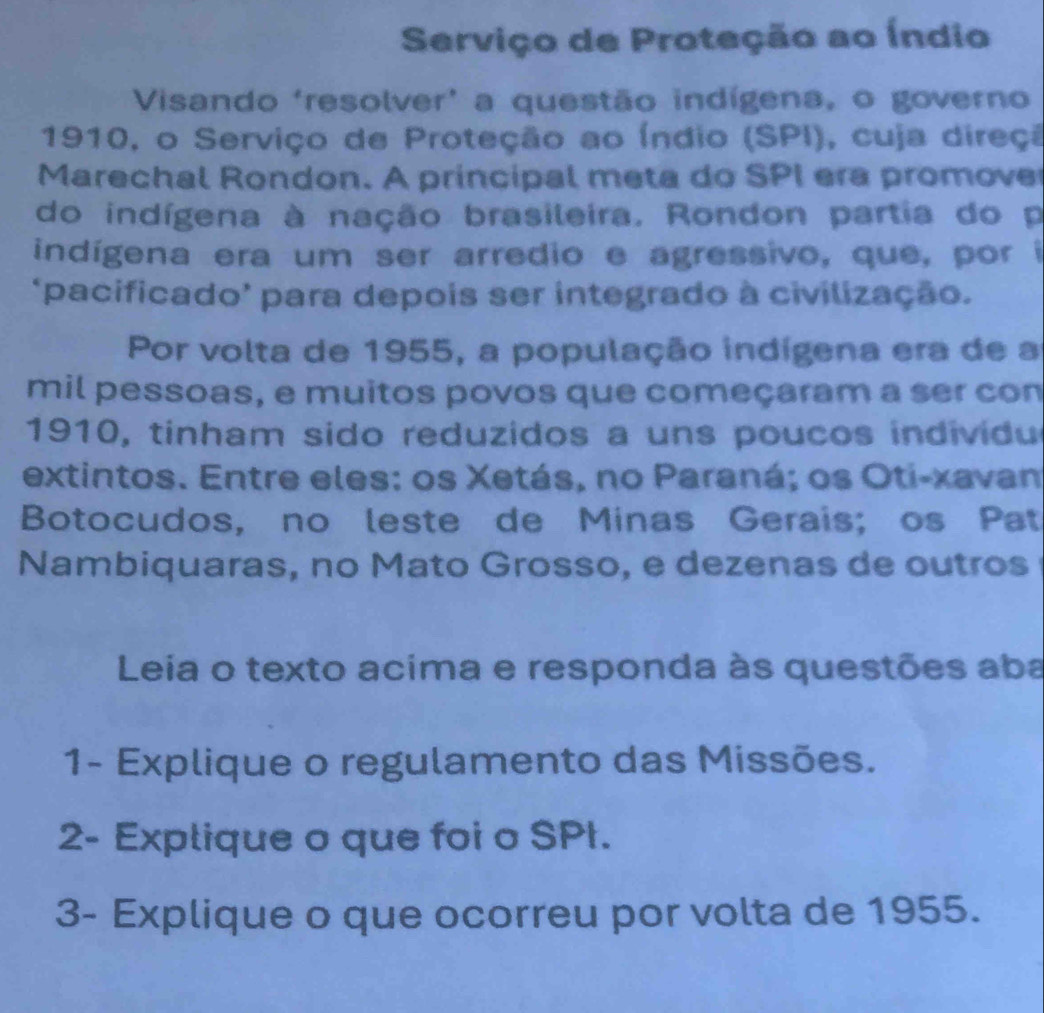 Serviço de Proteção ao Índio 
Visando ‘resolver’ a questão indígena, o governo 
1910, o Serviço de Proteção ao Índio (SPI), cuja direçã 
Marechal Rondon. A principal meta do SPI era promove 
do indígena à nação brasileira. Rondon partia do p 
indígena era um ser arredio e agressivo, que, por i 
‘pacificado’ para depois ser integrado à civilização. 
Por volta de 1955, a população indígena era de a 
mil pessoas, e muitos povos que começaram a ser con 
1910, tinham sido reduzidos a uns poucos individu 
extintos. Entre eles: os Xetás, no Paraná; os Oti-xavan 
Botocudos, no leste de Minas Gerais; os Pat 
Nambiquaras, no Mato Grosso, e dezenas de outros 
Leia o texto acima e responda às questões aba 
1- Explique o regulamento das Missões. 
2- Explique o que foi o SPt. 
3- Explique o que ocorreu por volta de 1955.