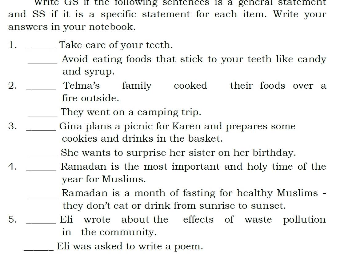 Write GS if the following sentences is a general statement 
and SS if it is a specific statement for each item. Write your 
answers in your notebook. 
1. _Take care of your teeth. 
_Avoid eating foods that stick to your teeth like candy 
and syrup. 
2. _Telma's family cooked their foods over a 
fire outside. 
_They went on a camping trip. 
3. _Gina plans a picnic for Karen and prepares some 
cookies and drinks in the basket. 
_She wants to surprise her sister on her birthday. 
4. _Ramadan is the most important and holy time of the 
year for Muslims. 
_Ramadan is a month of fasting for healthy Muslims - 
they don’t eat or drink from sunrise to sunset. 
5. _Eli wrote about the effects of waste pollution 
in the community. 
_Eli was asked to write a poem.