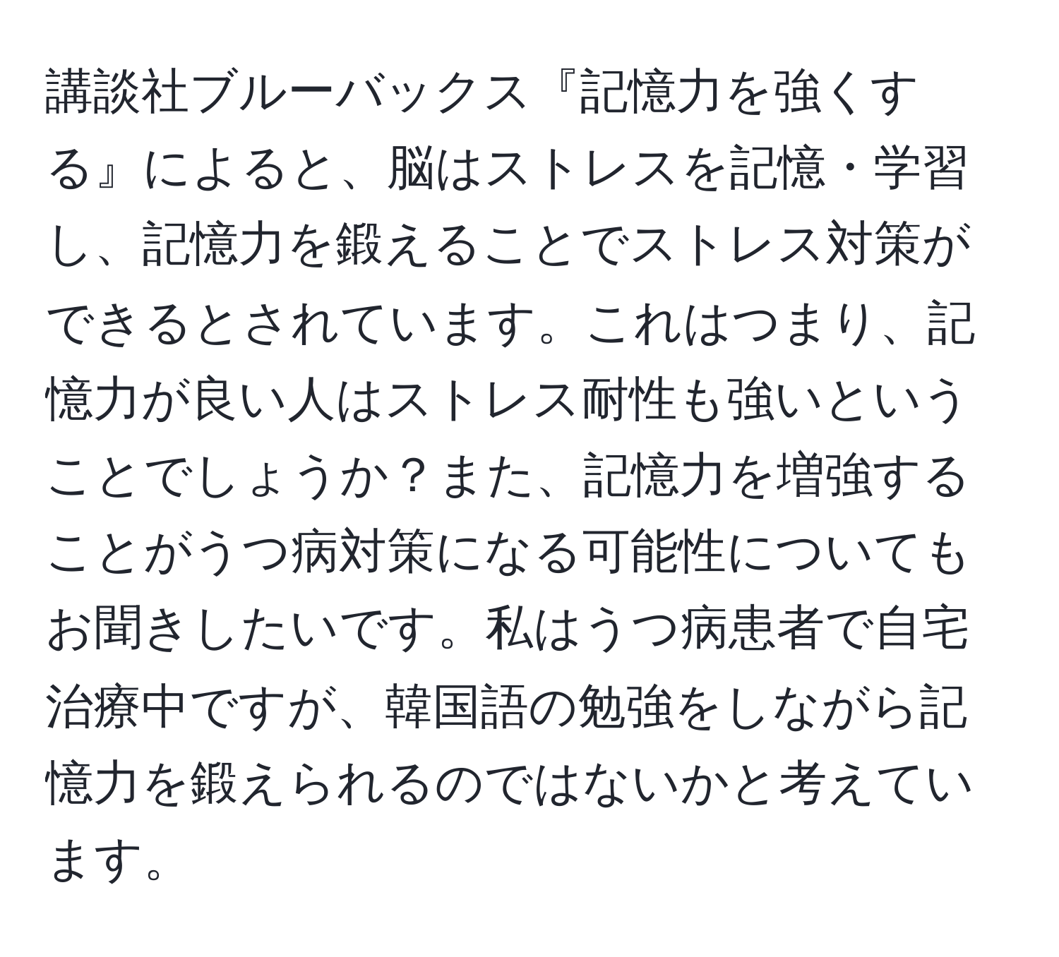 講談社ブルーバックス『記憶力を強くする』によると、脳はストレスを記憶・学習し、記憶力を鍛えることでストレス対策ができるとされています。これはつまり、記憶力が良い人はストレス耐性も強いということでしょうか？また、記憶力を増強することがうつ病対策になる可能性についてもお聞きしたいです。私はうつ病患者で自宅治療中ですが、韓国語の勉強をしながら記憶力を鍛えられるのではないかと考えています。