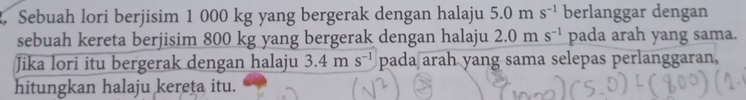 Sebuah lori berjisim 1 000 kg yang bergerak dengan halaju 5.0ms^(-1) berlanggar dengan 
sebuah kereta berjisim 800 kg yang bergerak dengan halaju 2.0ms^(-1) pada arah yang sama. 
Jika lori itu bergerak dengan halaju 3.4ms^(-1) pada arah yang sama selepas perlanggaran, 
hitungkan halaju kereta itu.