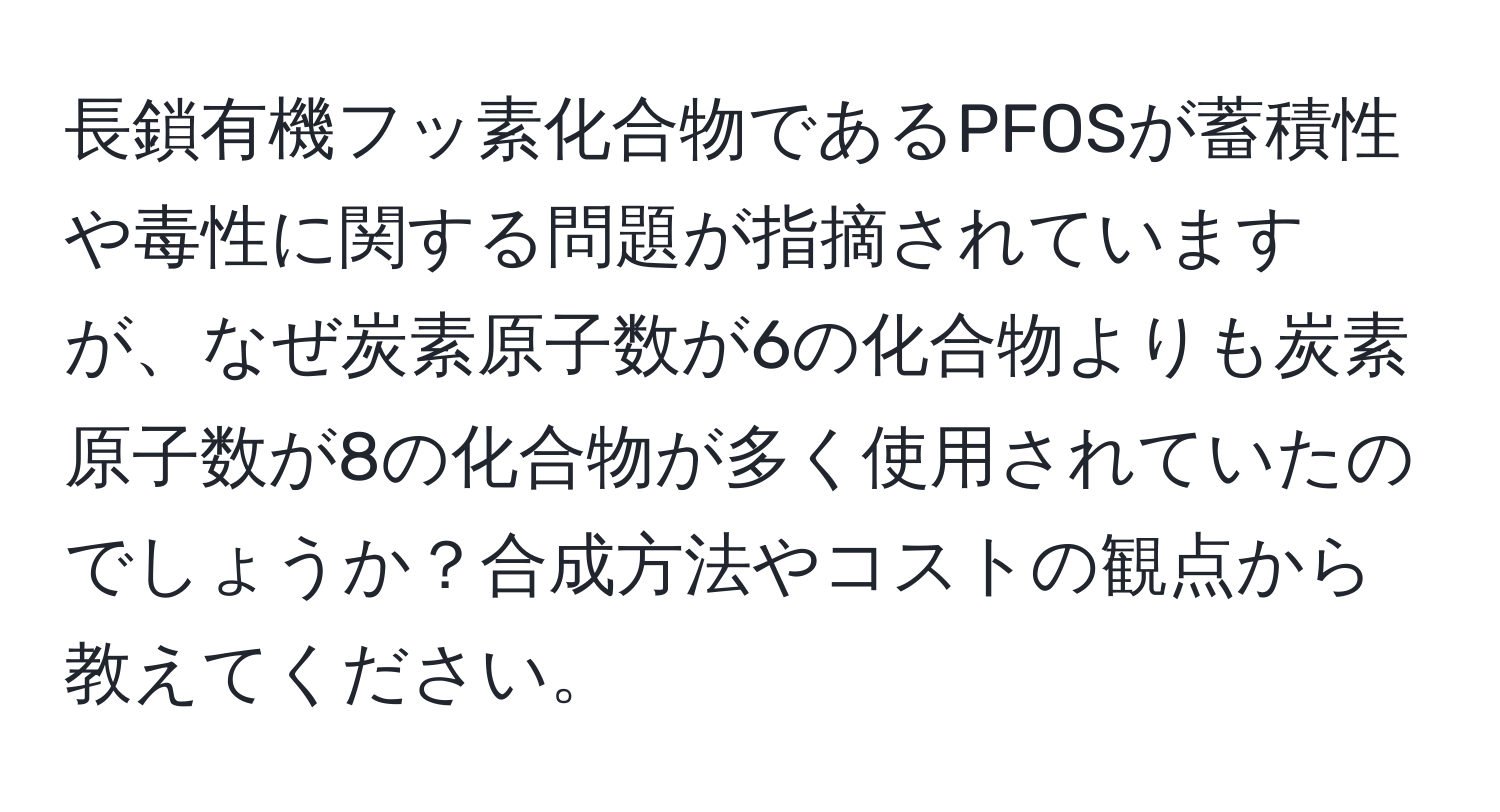 長鎖有機フッ素化合物であるPFOSが蓄積性や毒性に関する問題が指摘されていますが、なぜ炭素原子数が6の化合物よりも炭素原子数が8の化合物が多く使用されていたのでしょうか？合成方法やコストの観点から教えてください。