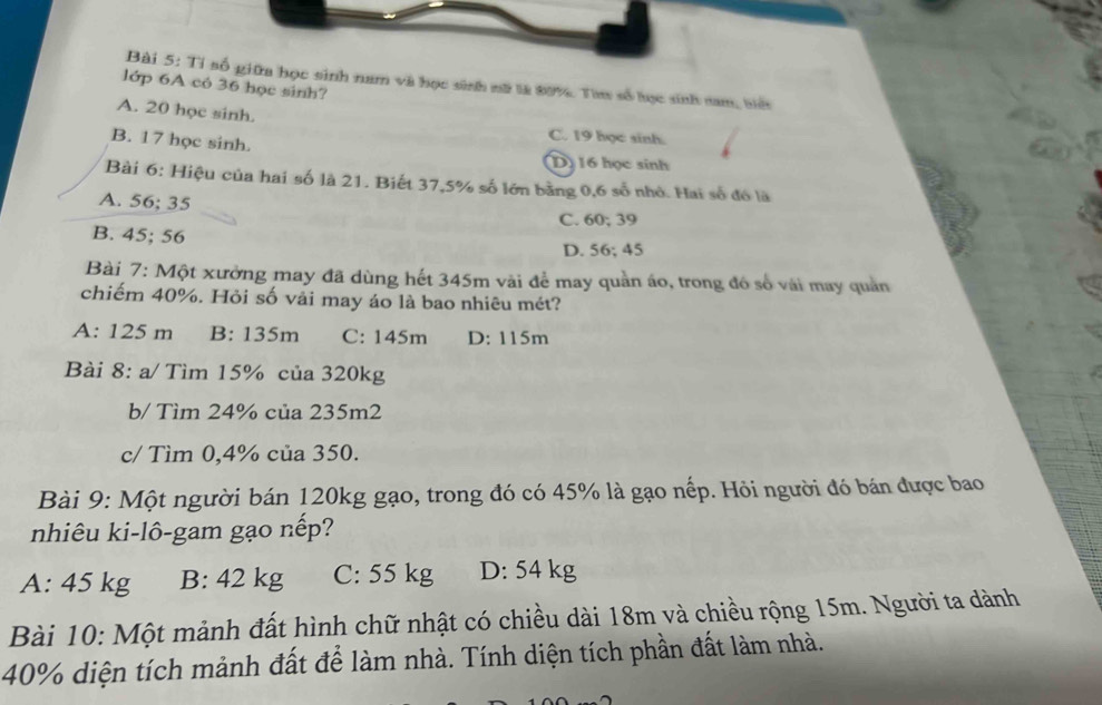 Tỉ số giữa học sinh nam và học sinh nữ là 80%. Tam số học sinh nam, biểt
lớp 6A có 36 học sinh?
A. 20 học sinh.
B. 17 học sinh.
C. 19 học sinh.
D 16 học sinh
Bài 6: Hiệu của hai số là 21. Biết 37,5% số lớn bằng 0,6 số nhỏ. Hai số đó là
A. 56; 35
C. 60; 39
B. 45; 56
D. 56; 45
Bài 7: Một xưởng may đã dùng hết 345m vài để may quản áo, trong đó số vái may quản
chiếm 40%. Hỏi số vải may áo là bao nhiêu mét?
A: 125 m B: 135m C: 145m D: 115m
Bài 8: a/ Tìm 15% của 320kg
b/ Tìm 24% của 235m2
c/ Tìm 0, 4% của 350.
Bài 9: Một người bán 120kg gạo, trong đó có 45% là gạo nếp. Hỏi người đó bán được bao
nhiêu ki-lô-gam gạo nếp?
A: 45 kg B: 42 kg C: 55 kg D: 54 kg
Bài 10: Một mảnh đất hình chữ nhật có chiều dài 18m và chiều rộng 15m. Người ta dành
40% diện tích mảnh đất để làm nhà. Tính diện tích phần đất làm nhà.