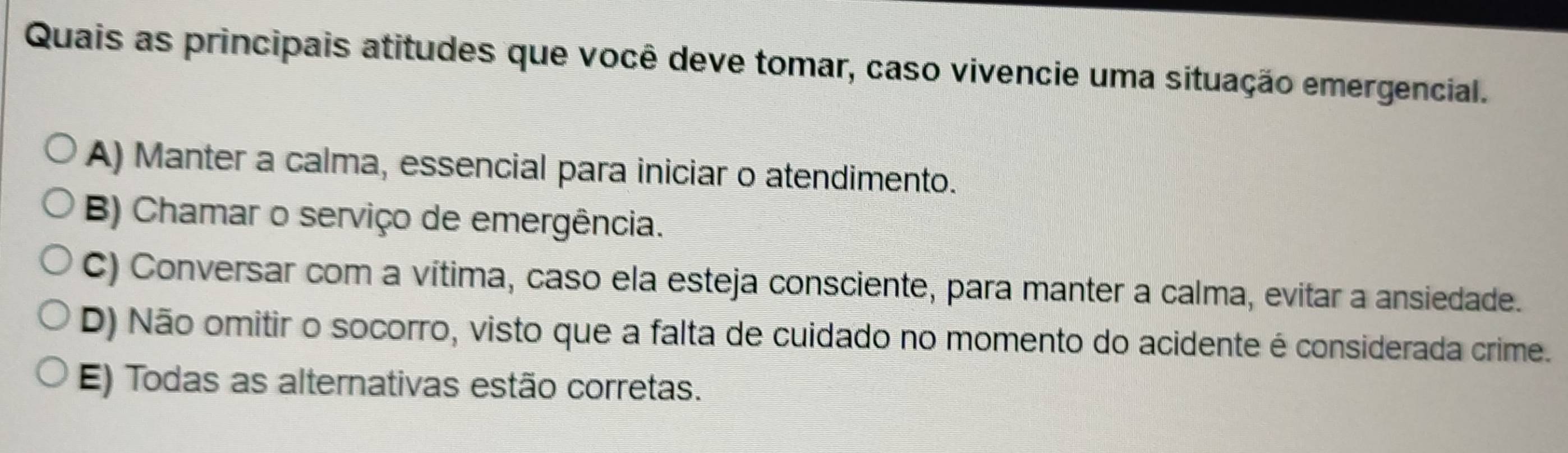 Quais as principais atitudes que você deve tomar, caso vivencie uma situação emergencial.
A) Manter a calma, essencial para iniciar o atendimento.
B) Chamar o serviço de emergência.
C) Conversar com a vítima, caso ela esteja consciente, para manter a calma, evitar a ansiedade.
D) Não omitir o socorro, visto que a falta de cuidado no momento do acidente é considerada crime.
E) Todas as alternativas estão corretas.