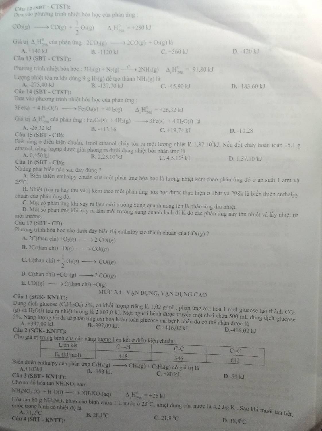 Câu 2GBT-C (ST):
Dựa vào phương trình nhiệt hóa học của phản ứng :
CO_2(g)to CO(g)+ 1/2 O_2(g) ^ H_(200)^0=+280kJ
Giả trị △ _1H_(200)^0 của phản ứng : 2CO_2(g)to 2CO(g)+O_2(g)la
A. ÷140 kJ B. -1120 kJ C. +560 kJ D. -420 kJ
Câu 13(SBT-CTST):
Phương trình nhiệt hóa học : 3H_2(g)+N_2(g)to 2NH_3(g) △ _rH_(298)^o=-91.80kJ
Lượng nhiệt tỏa ra khi dùng 9 g H_2(s g) để tạo thành NHị(g) là
A. - 27 5,40 kJ B. -137.70 kJ C. -45,90 kJ D. -183,60 kJ
Câu 1 4(SBT-CTST)
Dựa vào phương trình nhiệt hóa học của phản ứng :
3Fe(s)+4H_2O(l) to Fe_3O_4(s)+4H_2(g) △ _rH_(208)^0=+26,32kJ
Giá trị △ _1H_(298)^0 của phán ú mg:Fe_3O_4(s)+4H_2(g)to 3Fe(s)+4H_2O(l) là
A. -26,32 kJ B. -+13,16 C. +19,74k. D. -10,28
Câu 15(SBT-CD)
Biết rằng ở điều kiện chuẩn, 1mol ethanol chảy tòa ra một lượng nhiệt là 1,37.10^3kJ 7 Nếu đốt cháy hoàn toàn 15,1 g
ethanol, năng lượng được giải phóng ra dưới dạng nhiệt bởi phản ứng là
A. 0,450 kJ B. 2.25.10^3k C. 4,5.10^2kJ
Câu 16(SBT-CD):
D. 1,37.10^3kJ
Những phát biểu nào sau đây đúng ?
A. Biển thiên enthalpy chuẩn của một phản ứng hóa học là lượng nhiệt kèm theo phân ứng đỏ ở áp suất 1 atm và
25°C.
B. Nhiệt (tóa ra hay thu vào) kẻm theo một phản ứng hóa học được thực hiện ở 1bar và 298k là biển thiên enthalpy
chuân của phản ứng đó.
C. Một số phản ứng khi xây ra làm môi trường xung quanh nóng lên là phản ứng thu nhiệt.
D. Một số phản ứng khi xây ra làm môi trường xung quanh lạnh đi là do các phản ứng này thu nhiệt và lấy nhiệt từ
môi trường.
Câu 17(SBT-CD):
Phương trình hóa học nào dưới đây biểu thị enthalpy tạo thành chuẩn của CO((g)
A. 2 C(than chì ) +O_2(g)to 2CO((g)
B. 2 C(th an chì) +O(g)to CO((g)
C. C(than chi) + 1/2 O_2(g)to CO((g)
D. C(thanchi)+CO_2(g)to 2CO((g)
E. CO((g)to C(thanchi)+O(g)
Câu 1 (SGK- KNTT):
M∪ C3,4:VANDUNG,VANDUNGCAO
Dung dịch glucose (C_6H_12O_6) 5%, có khối lượng riêng là 1,02 g/mL, phản ứng oxi hoá 1 mol glucose tạo thành CO_2
(g) và l 1:0 0(/) tóa ra nhiệt lượng là 2 803,0 kJ. Một người bệnh được truyền một chai chứa 500 mL dung dịch glucose
5%. Năng lượng tối đa từ phản ứng oxi hoá hoàn toàn glucose mà bệnh nhân đó có thể nhận được là
A. / 397,09kJ. B.-397,09 kJ. C.+416,02 kJ.
Câu 2 (SGK-KNTT) D.-416,02 kJ
Cho giá trị trung binh của các năng 
Biể CH_4(g)+C_2H_4(g) có giá trị là
A +103k B. -103 kJ. C. +80 kJ.
Câu 3(SBT-KNTT) D.-80 kJ.
Cho sơ đồ hòa tan NH. NC O3 sau:
NH₄NO₃ (s)+H_2O(l) to NH_4NO_3(aq) H_(298)^(θ)=+26kJ
Hòa tan 80 g NH_4NO_3 khan vào bình chứa 1 L nước ở 25°C , nhiệt dung của nước là 4,2 J/g.K . Sau khi muối tan hết,
nước trong bình có nhiệt độ là
A. 31,2°C
B. 28.1°C
Câu 4 (SBT - KNTT):
C. 21.9°C D. 18,8°C