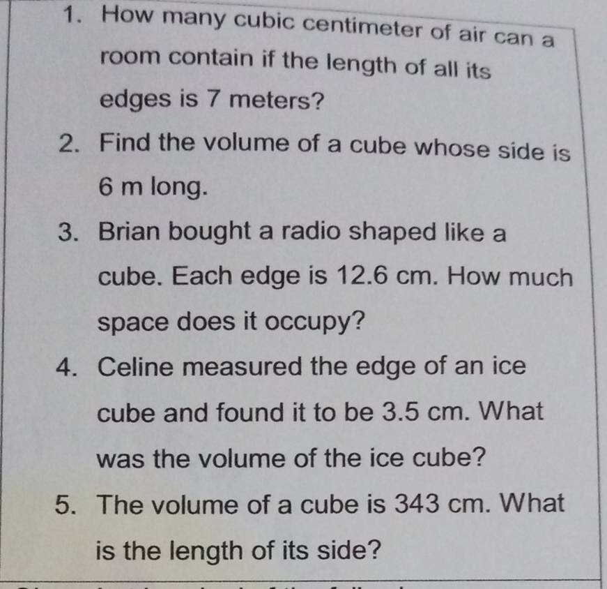 How many cubic centimeter of air can a 
room contain if the length of all its 
edges is 7 meters? 
2. Find the volume of a cube whose side is
6 m long. 
3. Brian bought a radio shaped like a 
cube. Each edge is 12.6 cm. How much 
space does it occupy? 
4. Celine measured the edge of an ice 
cube and found it to be 3.5 cm. What 
was the volume of the ice cube? 
5. The volume of a cube is 343 cm. What 
is the length of its side?