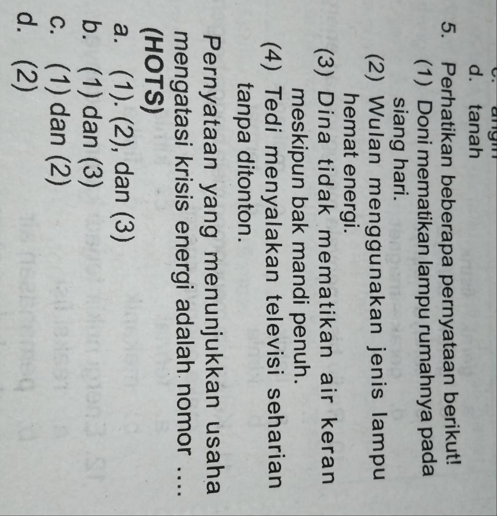 angn
d. tanah
5. Perhatikan beberapa pernyataan berikut!
(1) Doni mematikan lampu rumahnya pada
siang hari.
(2) Wulan menggunakan jenis lampu
hemat energi.
(3) Dina tidak mematikan air keran
meskipun bak mandi penuh.
(4) Tedi menyalakan televisi seharian
tanpa ditonton.
Pernyataan yang menunjukkan usaha
mengatasi krisis energi adalah nomor ....
(HOTS)
a. (1). (2), dan (3)
b. (1) dan (3)
c. (1) dan (2)
d. (2)