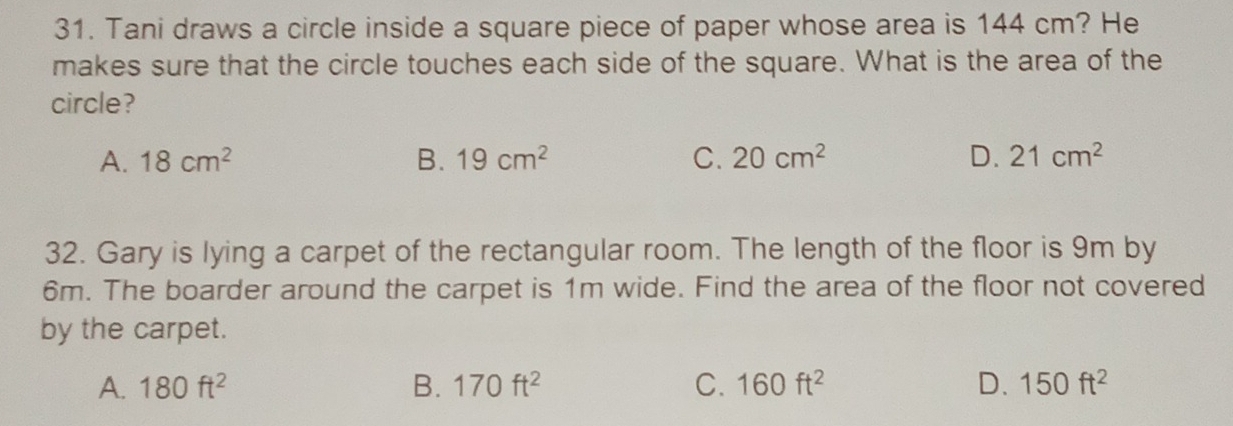 Tani draws a circle inside a square piece of paper whose area is 144 cm? He
makes sure that the circle touches each side of the square. What is the area of the
circle?
A. 18cm^2 B. 19cm^2 C. 20cm^2 D. 21cm^2
32. Gary is lying a carpet of the rectangular room. The length of the floor is 9m by
6m. The boarder around the carpet is 1m wide. Find the area of the floor not covered
by the carpet.
A. 180ft^2 B. 170ft^2 C. 160ft^2 D. 150ft^2