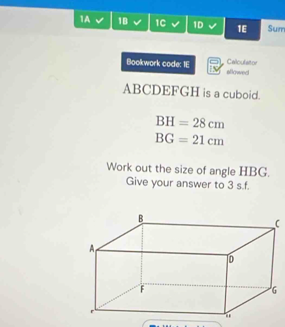 1A 1B 1C 1D 1E Sum 
Calculator 
Bookwork code: 1E allowed
ABCDEFGH is a cuboid.
BH=28cm
BG=21cm
Work out the size of angle HBG. 
Give your answer to 3 s.f.
C