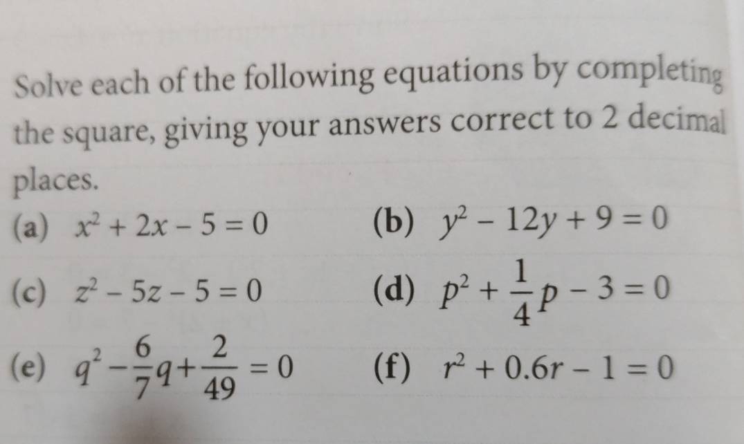 Solve each of the following equations by completing 
the square, giving your answers correct to 2 decimal 
places. 
(a) x^2+2x-5=0 (b) y^2-12y+9=0
(c) z^2-5z-5=0 (d) p^2+ 1/4 p-3=0
(e) q^2- 6/7 q+ 2/49 =0 (f) r^2+0.6r-1=0