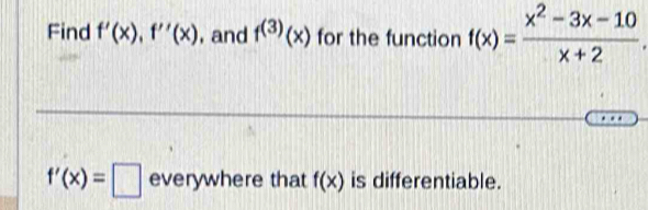 Find f'(x), f''(x) , and f^((3))(x) for the function f(x)= (x^2-3x-10)/x+2 
f'(x)=□ everywhere that f(x) is differentiable.