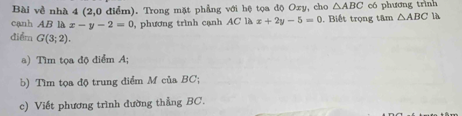 Bài về nhà 4 (2,0 điểm). Trong mặt phẳng với hệ tọa độ Oxy, cho △ ABC có phương trình 
cạnh AB là x-y-2=0 , phương trình cạnh AC là x+2y-5=0. Biết trọng tâm △ ABC là 
điểm G(3;2). 
a) Tìm tọa độ điểm A; 
b) Tìm tọa độ trung điểm M của BC; 
c) Viết phương trình đường thẳng BC.