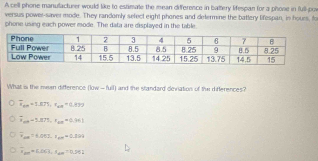 A cell phone manufacturer would like to estimate the mean difference in battery lifespan for a phone in full por
versus power-saver mode. They randomly select eight phones and determine the battery lifespan, in hours, fo
phone using each power mode. The data are displayed in the table.
What is the mean difference (low - full) and the standard deviation of the differences?
overline x_din=5.875, s_din=0.899
overline M_Am=5.875, s_din=0.961
overline v_am=6.063. s_am=0.899
overline x_dm=6.063, s_dm_1=0.961