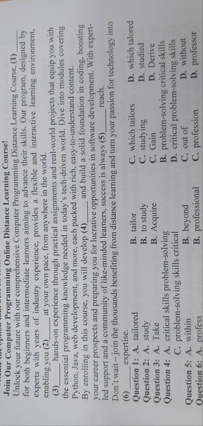 Join Our Computer Programming Online Distance Learning Course!
Unlock your future with our comprehensive Computer Programming Distance Learning Course, (1)_
for both beginners and intermediate learners aiming to advance their skills. Our program, designed by
experts with years of industry experience, provides a flexible and interactive learning environment,
enabling you (2)_ at your own pace, from anywhere in the world.
(3) hands-on experience through practical assignments and real-world projects that equip you with
the essential programming knowledge needed in today’s tech-driven world. Dive into modules covering
Python, Java, web development, and more, each packed with rich, easy-to-understand content.
By enrolling in this course, you will develop (4)_ and build a solid foundation in coding, boosting
your career prospects and preparing you for lucrative opportunities in software development. With expert-
led support and a community of like-minded learners, success is always (5)_ reach.
Don’t wait - join the thousands benefiting from distance learning and turn your passion for technology into
(6) expertise.
Question 1: A. tailored C. which tailors D. which talored
B. tailor
B. to study C. studying
Question 2: A. study D. studied
Question 3: A. Take B. Acquire C. Gain D. Derive
Question 4: A. critical skills problem-solving B. problem-solving critical skills
C. problem-solving skills critical D. critical problem-solving skills
Question 5: A. within B. beyond C. out of D. without
Question 6: A. profess B. professional C. profession D. professor