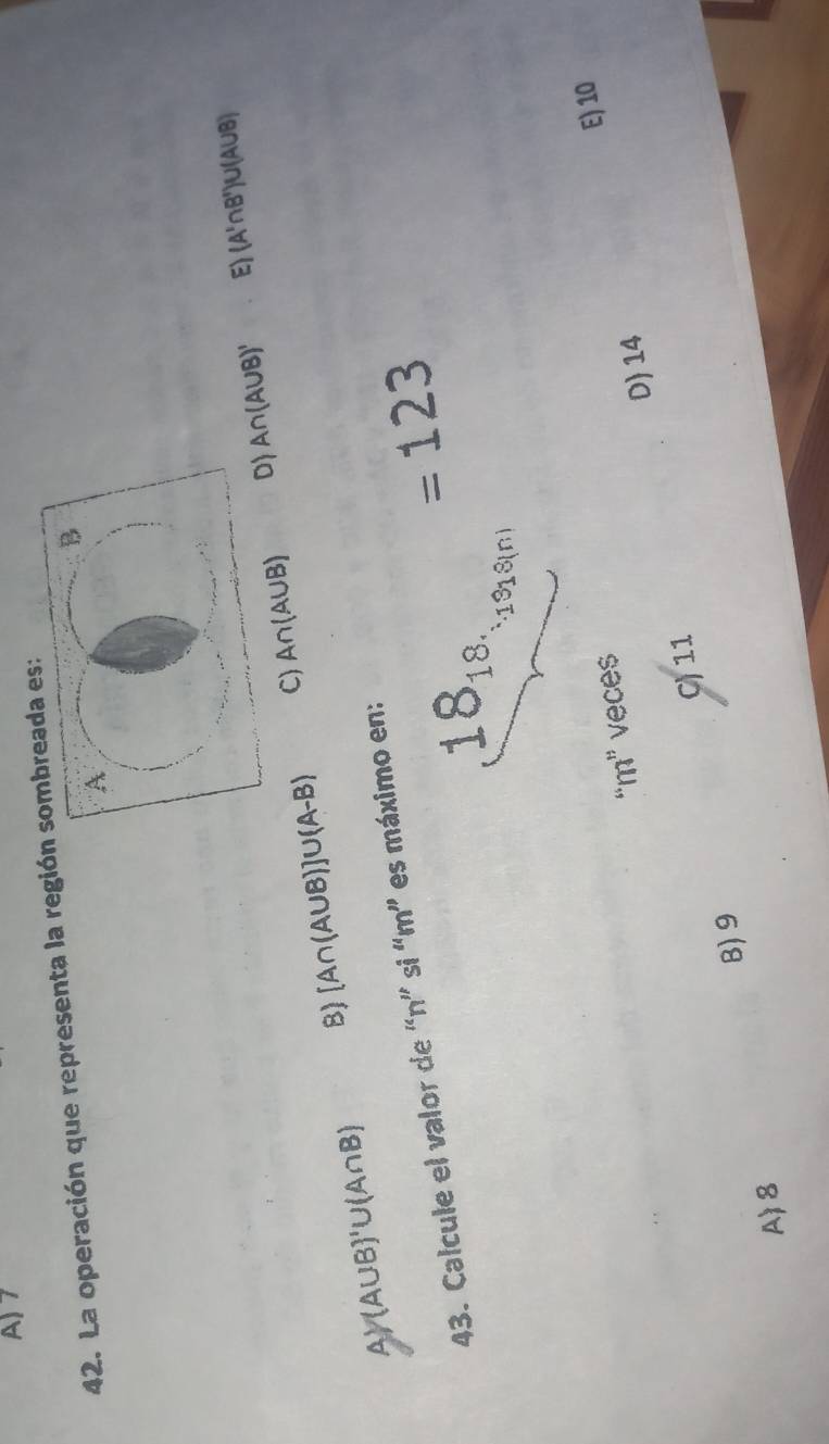 A) 7
42. La operación que representa la regióa es:
D A∩ (A∪ B)' EI (A'∩ B')∪ (A∪ B)
C)
AY (A∪ B)'∪ (A∩ B) B) [A∩ (A∪ B)]∪ (A-B) A∩ (A∪ B)
43. Calcule el valor de “ n ” si “ m ” es máximo en:
=123
18_18.
1918(n)
E) 10
“ m ” vece$
D 14
C) 11
B) 9
A 8