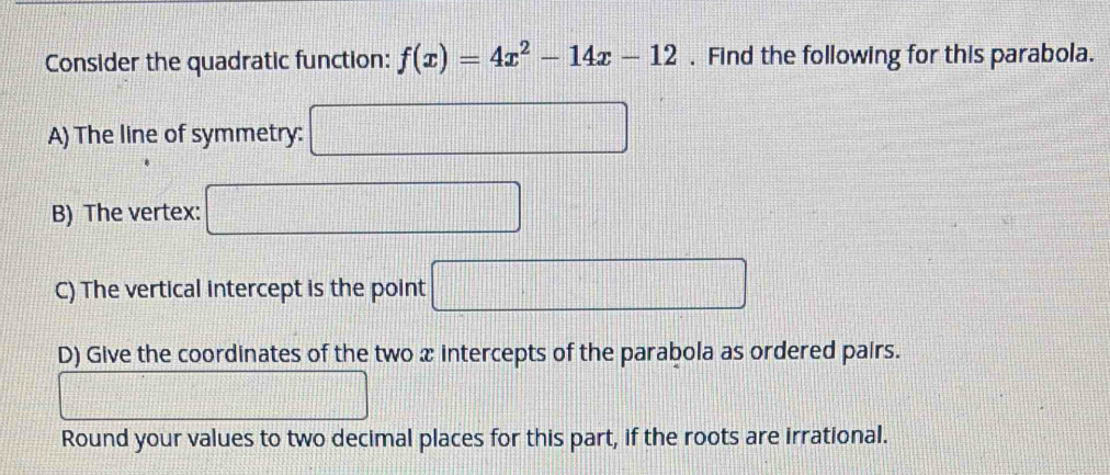 Consider the quadratic function: f(x)=4x^2-14x-12. Find the following for this parabola. 
A) The line of symmetry: □ 
B) The vertex: □
C) The vertical intercept is the point □
D) Give the coordinates of the two x intercepts of the parabola as ordered pairs. 
_  
Round your values to two decimal places for this part, if the roots are irrational.