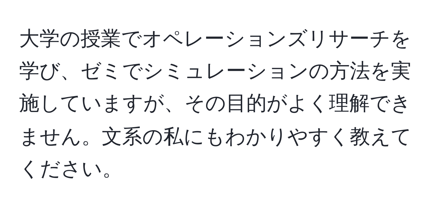 大学の授業でオペレーションズリサーチを学び、ゼミでシミュレーションの方法を実施していますが、その目的がよく理解できません。文系の私にもわかりやすく教えてください。