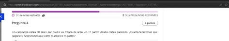 a hitesCaesabbiacboaed.comul s/courent 537785. T/out ine t senment' 35616267 1/owerwwenftempt/ 90976093 17cure d= 537785 1 
S1 minutas restances 2 de5 préguntas réstantes 
Pregunta 4 4 puntos 
Un caraintero cobra 50 soles por dividir un tronco de árbol en 11 partes dando cortes paralelos. ¿Quánto tendremos que 
papare sí néces tamos que corte el arsí en 15 pares