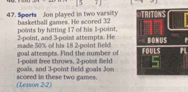 [5 7] 
47. Sports Jon played in two varsity 
basketball games. He scored 32
points by hitting 17 of his 1 -point,
2 -point, and 3 -point attempts. He 
P 
made 50% of his 18 2 -point field 
goal attempts. Find the number of L
1 -point free throws, 2 -point field 
goals, and 3 -point field goals Jon 
scored in these two games. 
(Lesson 2-2)