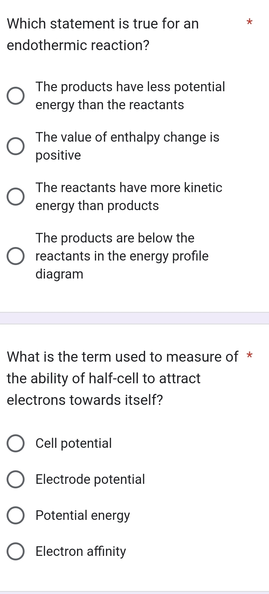 Which statement is true for an
endothermic reaction?
The products have less potential
energy than the reactants
The value of enthalpy change is
positive
The reactants have more kinetic
energy than products
The products are below the
reactants in the energy profile
diagram
What is the term used to measure of *
the ability of half-cell to attract
electrons towards itself?
Cell potential
Electrode potential
Potential energy
Electron affinity