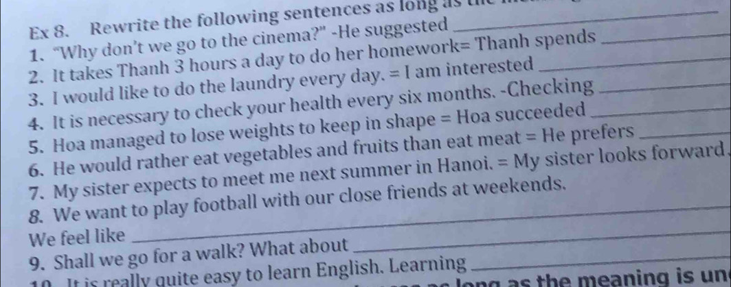 Ex 8. Rewrite the following sentences as long as the 
1. “Why don’t we go to the cinema?” -He suggested 
2. It takes Thanh 3 hours a day to do her homework= Thanh spends 
3. I would like to do the laundry every day. =I am interested 
4. It is necessary to check your health every six months. -Checking_ 
5. Hoa managed to lose weights to keep in shape = Hoa succeeded_ 
6. He would rather eat vegetables and fruits than eat meat =H e prefers_ 
7. My sister expects to meet me next summer in Hanoi. =My sister looks forward. 
8. We want to play football with our close friends at weekends, 
We feel like 
9. Shall we go for a walk? What about_ 
_ 
10. It is really quite easy to learn English. Learning 
long as the meaning is un