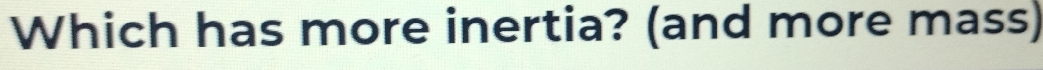Which has more inertia? (and more mass)