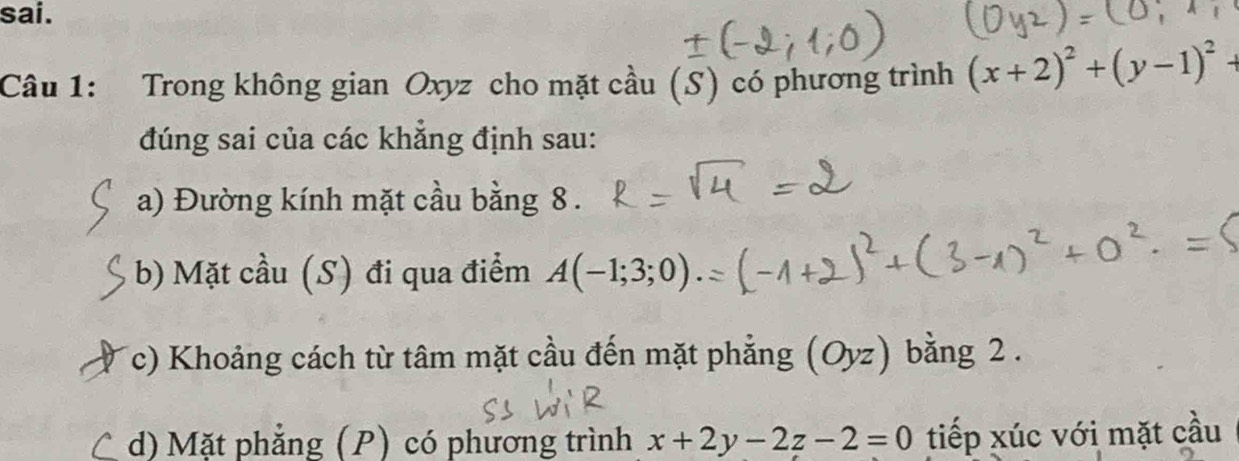 sai. 
Câu 1: Trong không gian Oxyz cho mặt cầu (S) có phương trình (x+2)^2+(y-1)^2+
đúng sai của các khắng định sau: 
a) Đường kính mặt cầu bằng 8. 
b) Mặt cầu (S) đi qua điểm A(-1;3;0)
Tc) Khoảng cách từ tâm mặt cầu đến mặt phẳng (Oyz) bằng 2. 
C d) Mặt phẳng (P) có phương trình x+2y-2z-2=0 tiếp xúc với mặt cầu