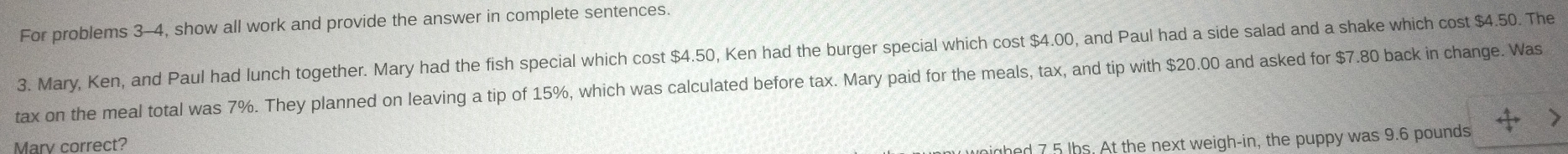 For problems 3-4, show all work and provide the answer in complete sentences. 
3. Mary, Ken, and Paul had lunch together. Mary had the fish special which cost $4.50, Ken had the burger special which cost $4.00, and Paul had a side salad and a shake which cost $4.50. The 
tax on the meal total was 7%. They planned on leaving a tip of 15%, which was calculated before tax. Mary paid for the meals, tax, and tip with $20.00 and asked for $7.80 back in change. Was 
> 
Marv correct? 
nd 7 5 lhs At the next weigh-in, the puppy was 9.6 pounds