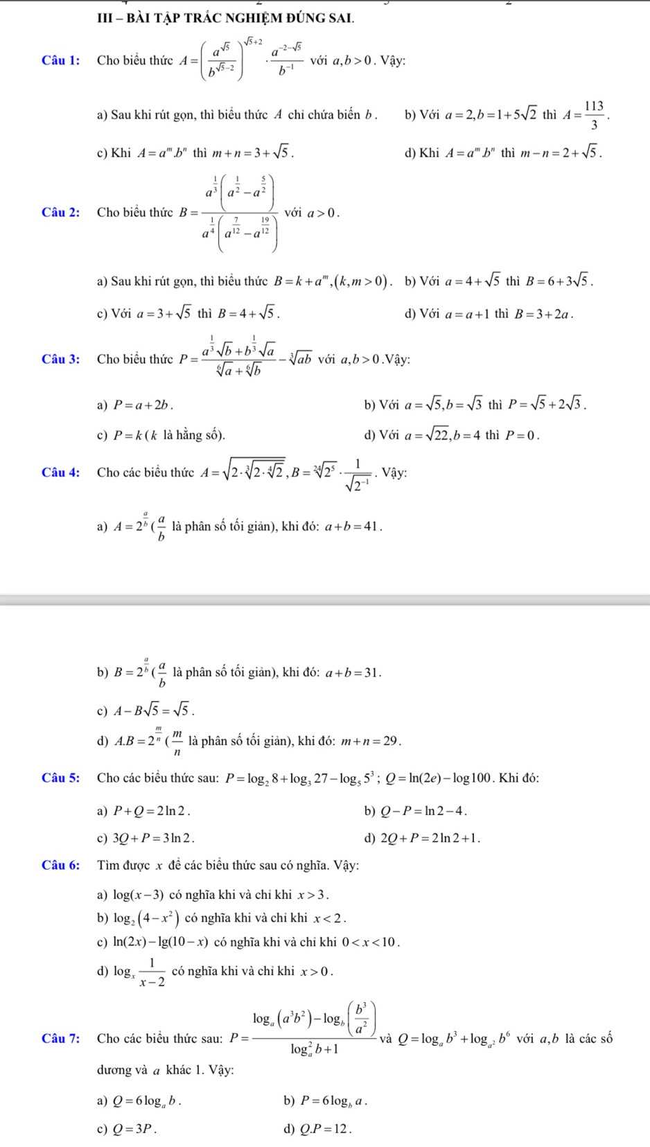 III - BÀI TẠP TRÁC NGHIỆM ĐÚNG SAI.
Câu 1: Cho biểu thức A=( a^(sqrt(5))/b^(sqrt(5)-2) )^sqrt(5)+2·  (a^(-2-sqrt(5)))/b^(-1) voia,b>0.. Vậy:
a) Sau khi rút gọn, thì biểu thức A chi chứa biến b . b) Với a=2,b=1+5sqrt(2) thì A= 113/3 .
c) Khi A=a^m.b^n thì m+n=3+sqrt(5). d) Khi A=a^m.b^n thì m-n=2+sqrt(5).
Câu 2: Cho biều thức B=frac a^(frac 1)3(a^(frac 1)2-a^(frac 1)2)a^(frac 1)4(a^(frac 7)12-a^(frac 19)2) với a>0.
a) Sau khi rút gọn, thì biểu thức B=k+a^m,(k,m>0). b) Với a=4+sqrt(5) thì B=6+3sqrt(5).
c) Với a=3+sqrt(5) thì B=4+sqrt(5). d) Với a=a+1 thì B=3+2a.
Câu 3: Cho biểu thức P=frac a^(frac 1)3sqrt(b)+b^(frac 1)3sqrt(a)sqrt[6](a)+sqrt[6](b)-sqrt[3](ab)voia,b>0.Viy:
a) P=a+2b. b) Với a=sqrt(5),b=sqrt(3) thì P=sqrt(5)+2sqrt(3).
c) P=k(k là hằng số). d) Với a=sqrt(22),b=4 thì P=0.
Câu 4: Cho các biều thức A=sqrt(2· sqrt [3]2· sqrt [4]2),B=sqrt[24](2^5)·  1/sqrt(2^(-1)) . Vậy:
a) A=2^(frac a)b( a/b  là phân số tối giản), khi đó: a+b=41.
b) B=2^(frac a)b( a/b  là phân số tối giản), khi đó: a+b=31.
c) A-Bsqrt(5)=sqrt(5).
d) A.B=2^(frac m)n( m/n  là phân số tối giản), khi đó: m+n=29.
Câu 5: Cho các biểu thức sau: P=log _28+log _327-log _55^3;Q=ln (2e)-log 100. Khi đó:
a) P+Q=2ln 2. b) Q-P=ln 2-4.
c) 3Q+P=3ln 2. d) 2Q+P=2ln 2+1.
Câu 6: Tìm được x đề các biểu thức sau có nghĩa. Vậy:
a) log (x-3) có nghĩa khi và chỉ khi x>3.
b) log _2(4-x^2) có nghĩa khi và chỉ khi x<2.
c) ln (2x)-lg (10-x) có nghĩa khi và chỉ khi 0
d) log _x 1/x-2  có nghĩa khi và chỉ khi x>0.
Câu 7: Cho các biểu thức sau: P=frac log _a(a^3b^2)-log _b( b^3/a^2 )(log _a)^2b+1 à Q=log _ab^3+log _a^2b^6voia,b là các số
đương và a khác 1. Vậy:
a) Q=6log _ab. b) P=6log _ba.
c) Q=3P. d) Q.P=12.