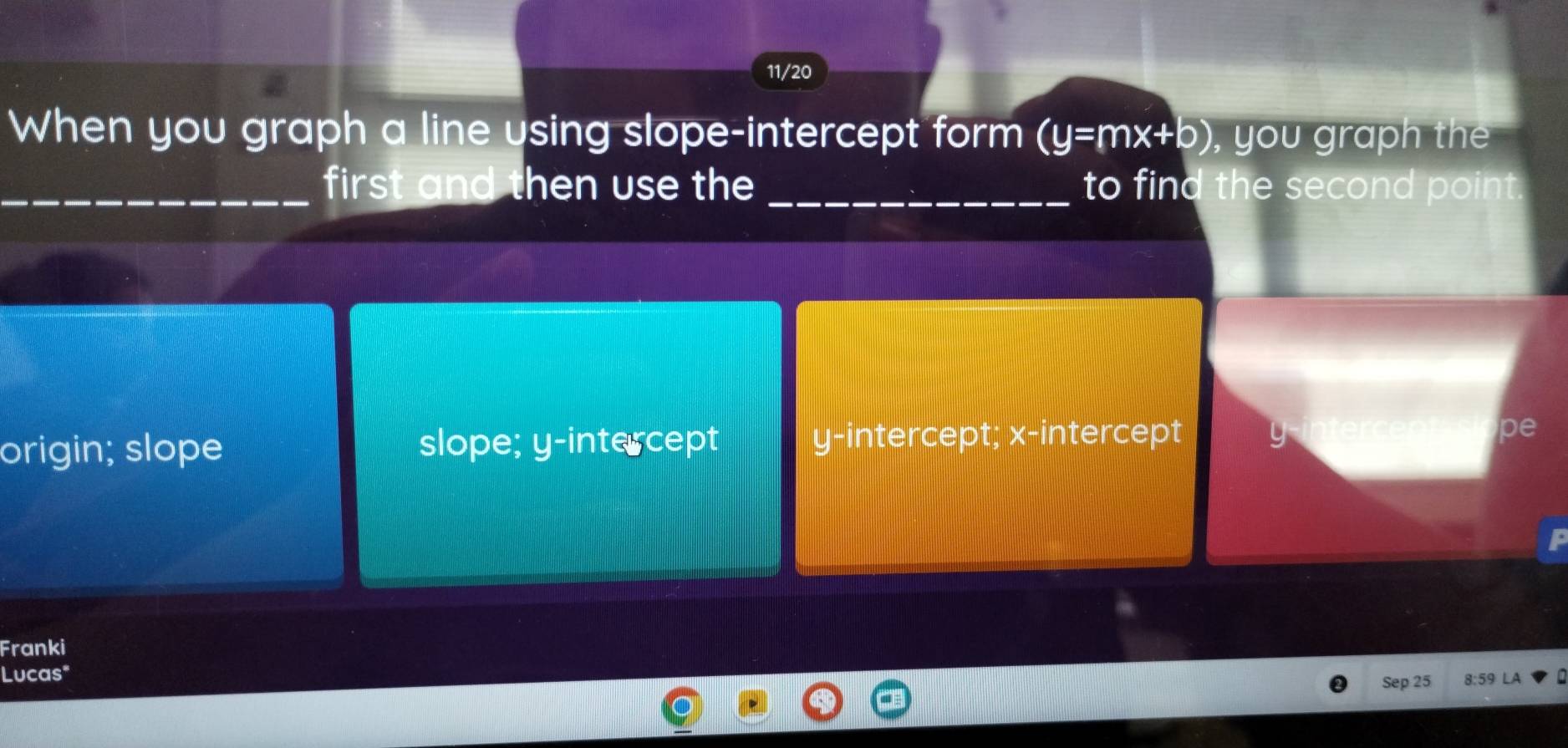 11/20
When you graph a line using slope-intercept form (y=mx+b) , you graph the
_first and then use the _to find the second point
origin; slope slope; y-intercept y-intercept; x-intercept y pe
Franki
Lucas" 8:59
Sep 25