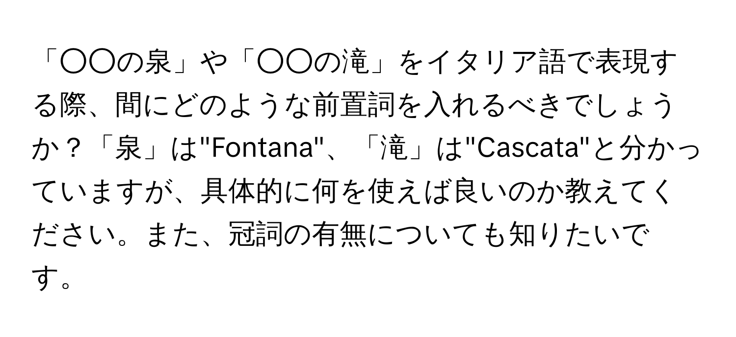 「○○の泉」や「○○の滝」をイタリア語で表現する際、間にどのような前置詞を入れるべきでしょうか？「泉」は"Fontana"、「滝」は"Cascata"と分かっていますが、具体的に何を使えば良いのか教えてください。また、冠詞の有無についても知りたいです。