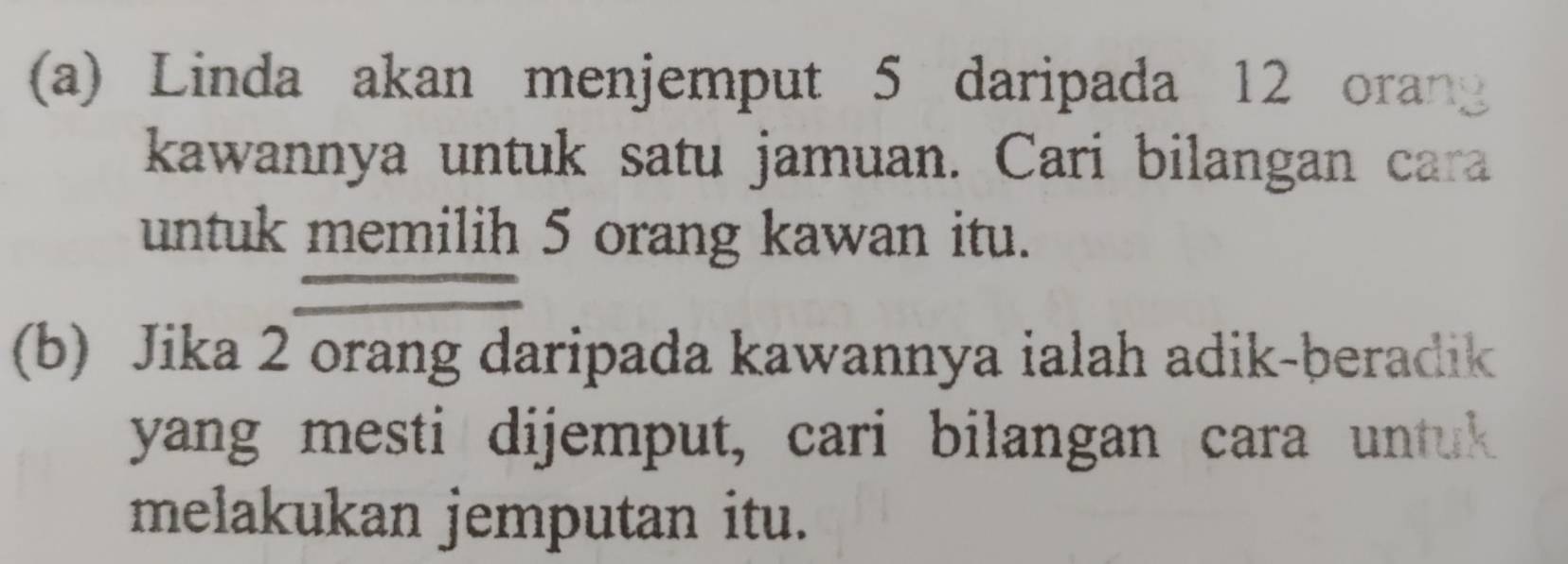 Linda akan menjemput 5 daripada 12 oran 
kawannya untuk satu jamuan. Cari bilangan cara 
untuk memilih 5 orang kawan itu. 
(b) Jika 2 orang daripada kawannya ialah adik-beradik 
yang mesti dijemput, cari bilangan cara untuk 
melakukan jemputan itu.