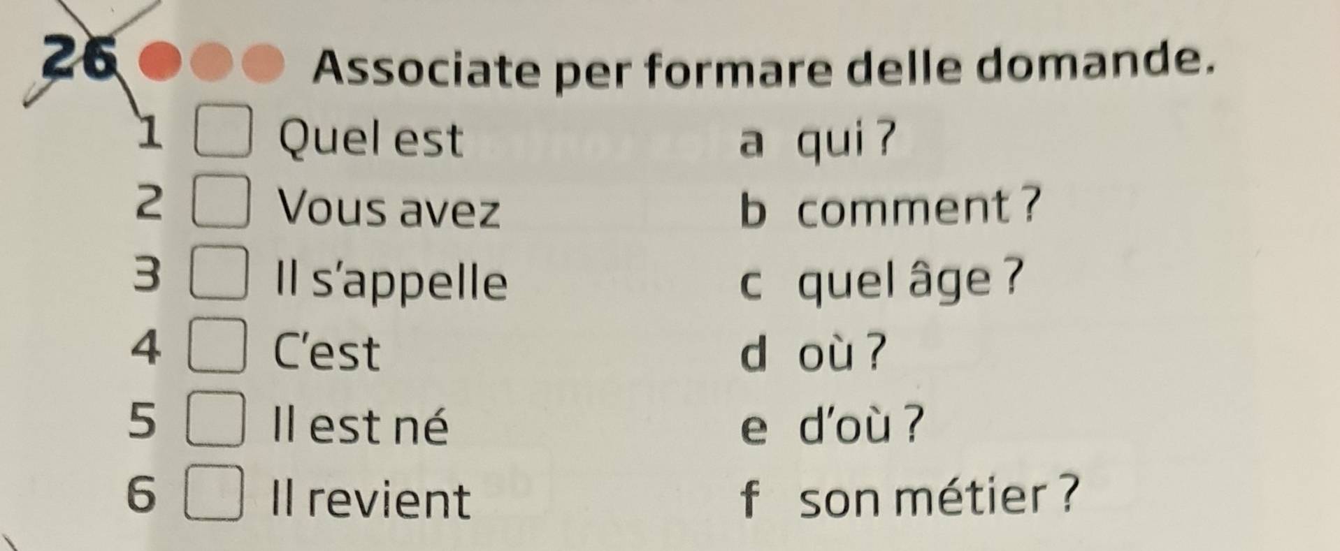 Associate per formare delle domande. 
1 
Quel est a qui ?
2 b comment ? 
Vous avez 
3 
Il s'appelle c quel âge ? 
4 C'est d où ? 
5 Il est né e d'où ? 
6 Il revient f son métier ?