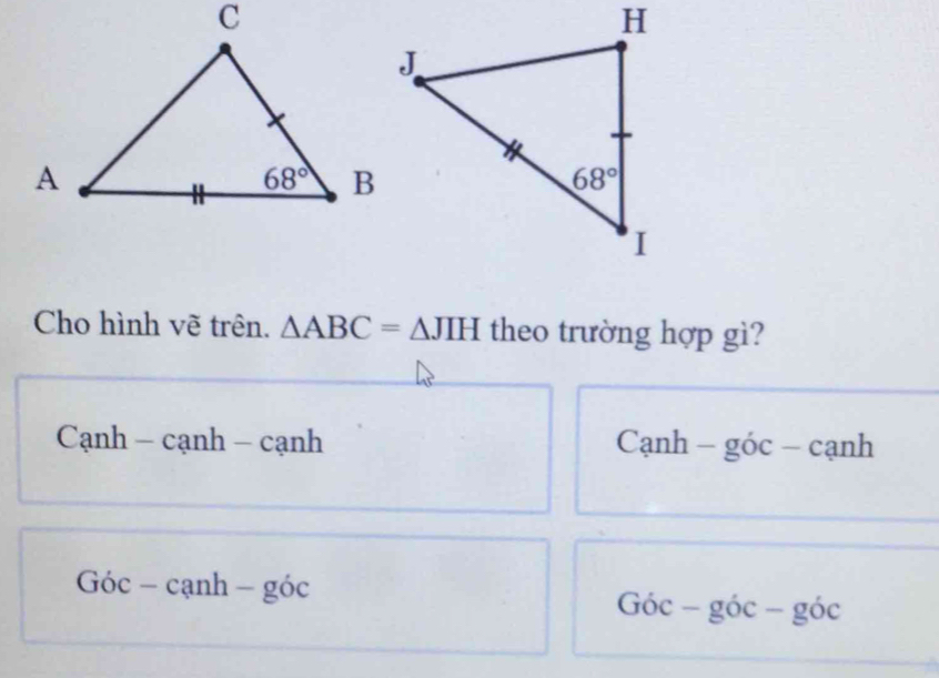 Cho hình vẽ trên. △ ABC=△ JIH theo trường hợp gì?
Cạnh - cạnh - cạnh Cạnh - góc - cạnh
Góc - cạnh - góc Góc - góc - ⊂eq OC