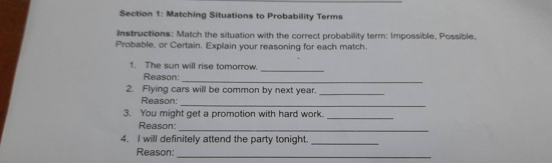 Matching Situations to Probability Terms 
Instructions: Match the situation with the correct probability term: Impossible, Possible, 
Probable, or Certain. Explain your reasoning for each match. 
_ 
1. The sun will rise tomorrow. 
Reason:_ 
2. Flying cars will be common by next year._ 
_ 
Reason: 
3. You might get a promotion with hard work._ 
_ 
Reason: 
4. I will definitely attend the party tonight._ 
_ 
Reason: