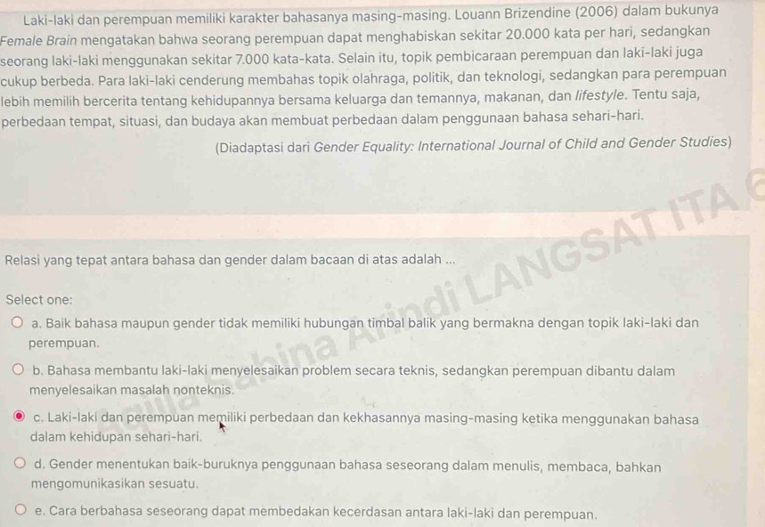 Laki-laki dan perempuan memiliki karakter bahasanya masing-masing. Louann Brizendine (2006) dalam bukunya
Female Brain mengatakan bahwa seorang perempuan dapat menghabiskan sekitar 20.000 kata per hari, sedangkan
seorang laki-laki menggunakan sekitar 7.000 kata-kata. Selain itu, topik pembicaraan perempuan dan laki-laki juga
cukup berbeda. Para laki-laki cenderung membahas topik olahraga, politik, dan teknologi, sedangkan para perempuan
lebih memilih bercerita tentang kehidupannya bersama keluarga dan temannya, makanan, dan lifestyle. Tentu saja,
perbedaan tempat, situasi, dan budaya akan membuat perbedaan dalam penggunaan bahasa sehari-hari.
(Diadaptasi dari Gender Equality: International Journal of Child and Gender Studies)
Relasi yang tepat antara bahasa dan gender dalam bacaan di atas adalah ...
Select one:
a. Baik bahasa maupun gender tidak memiliki hubungan timbal balik yang bermakna dengan topik laki-laki dan
perempuan.
b. Bahasa membantu laki-laki menyelesaikan problem secara teknis, sedangkan perempuan dibantu dalam
menyelesaikan masalah nonteknis.
c. Laki-laki dan perempuan memiliki perbedaan dan kekhasannya masing-masing ketika menggunakan bahasa
dalam kehidupan sehari-hari.
d. Gender menentukan baik-buruknya penggunaan bahasa seseorang dalam menulis, membaca, bahkan
mengomunikasikan sesuatu.
e. Cara berbahasa seseorang dapat membedakan kecerdasan antara laki-laki dan perempuan.